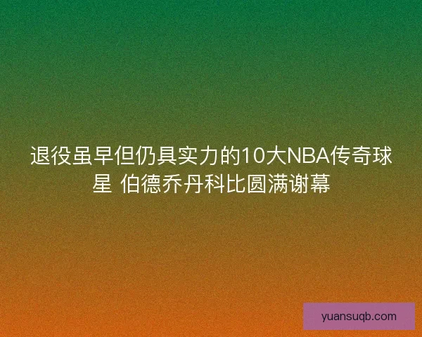 退役虽早但仍具实力的10大NBA传奇球星 伯德乔丹科比圆满谢幕