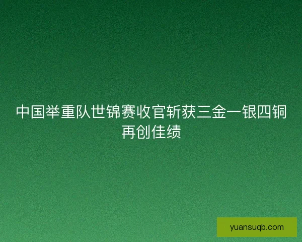 中国举重队世锦赛收官斩获三金一银四铜再创佳绩