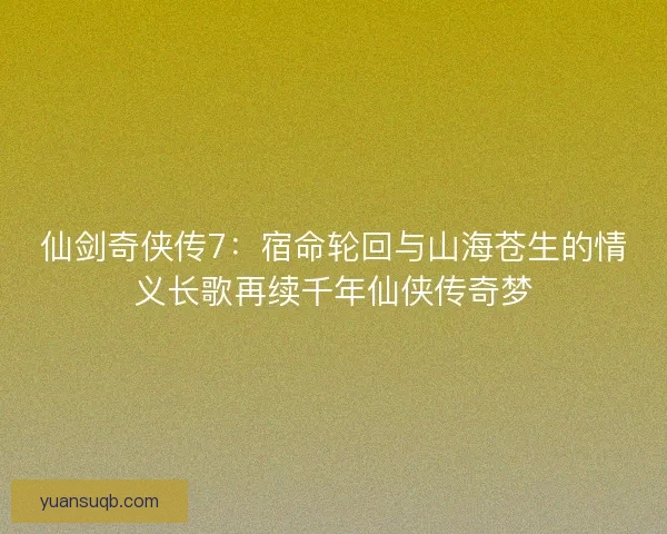 仙剑奇侠传7：宿命轮回与山海苍生的情义长歌再续千年仙侠传奇梦