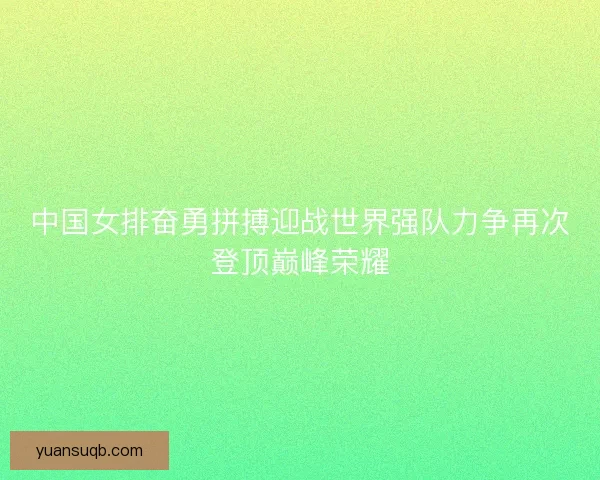 中国女排奋勇拼搏迎战世界强队力争再次登顶巅峰荣耀