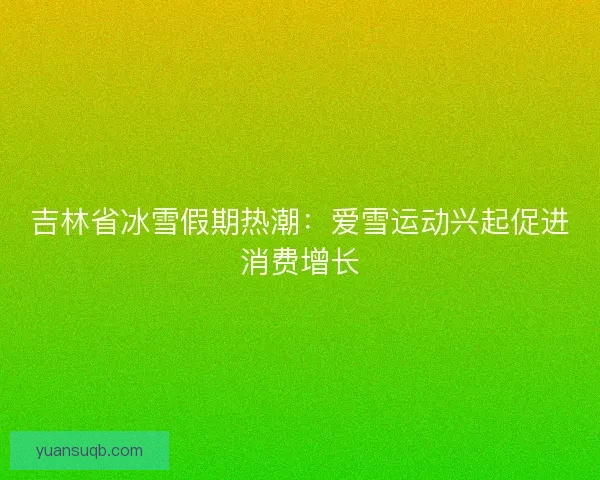 吉林省冰雪假期热潮：爱雪运动兴起促进消费增长