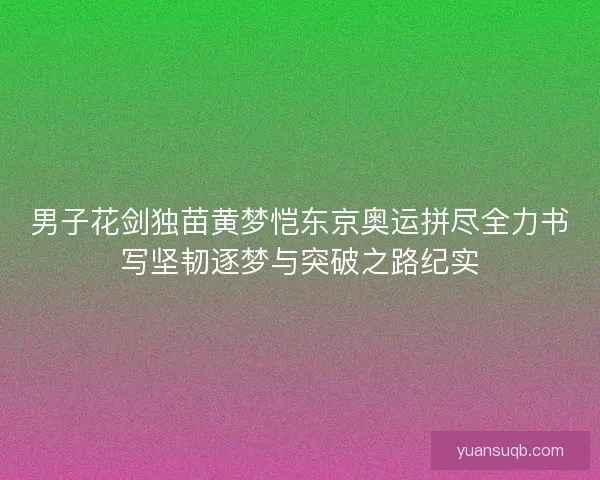 男子花剑独苗黄梦恺东京奥运拼尽全力书写坚韧逐梦与突破之路纪实
